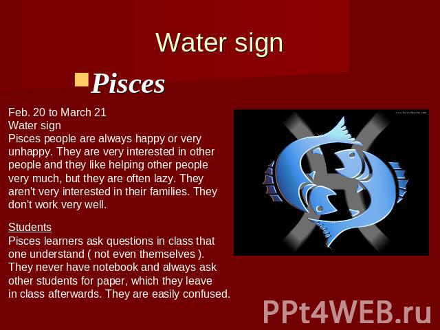 Water signPisces Feb. 20 to March 21Water signPisces people are always happy or veryunhappy. They are very interested in otherpeople and they like helping other peoplevery much, but they are often lazy. They aren't very interested in their families.…
