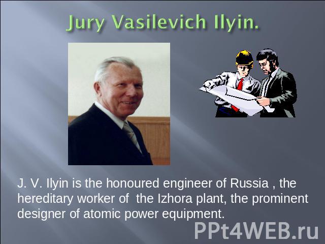 J. V. Ilyin is the honoured engineer of Russia , the hereditary worker of the Izhora plant, the prominent designer of atomic power equipment.