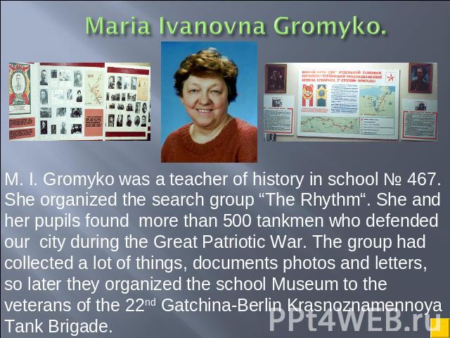 M. I. Gromyko was a teacher of history in school № 467. She organized the search group “The Rhythm“. She and her pupils found more than 500 tankmen who defended our city during the Great Patriotic War. The group had collected a lot of things, docume…
