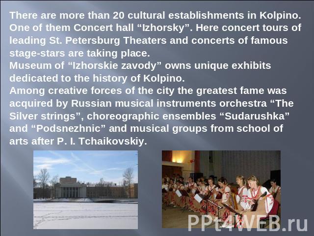 There are more than 20 cultural establishments in Kolpino. One of them Concert hall “Izhorsky”. Here concert tours of leading St. Petersburg Theaters and concerts of famous stage-stars are taking place.Museum of “Izhorskie zavody” owns unique exhibi…