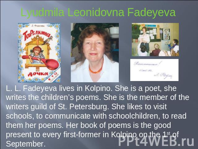 L. L. Fadeyeva lives in Kolpino. She is a poet, she writes the children’s poems. She is the member of the writers guild of St. Petersburg. She likes to visit schools, to communicate with schoolchildren, to read them her poems. Her book of poems is t…