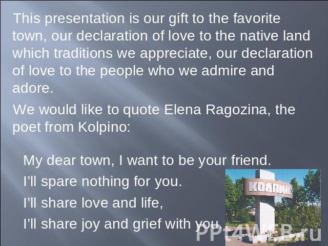 This presentation is our gift to the favorite town, our declaration of love to the native land which traditions we appreciate, our declaration of love to the people who we admire and adore.We would like to quote Elena Ragozina, the poet from Kolpino…