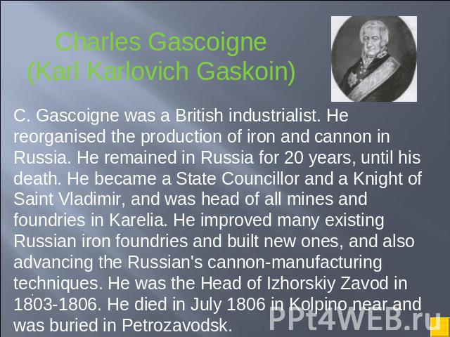 Charles Gascoigne(Karl Karlovich Gaskoin) C. Gascoigne was a British industrialist. He reorganised the production of iron and cannon in Russia. He remained in Russia for 20 years, until his death. He became a State Councillor and a Knight of Saint V…