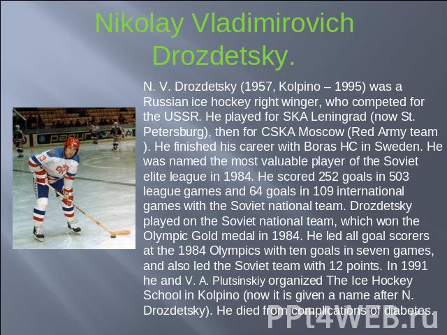 Nikolay Vladimirovich Drozdetsky. N. V. Drozdetsky (1957, Kolpino – 1995) was a Russian ice hockey right winger, who competed for the USSR. He played for SKA Leningrad (now St. Petersburg), then for CSKA Moscow (Red Army team). He finished his caree…