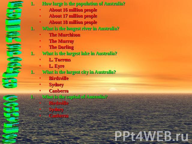 How large is the population of Australia?About 16 million peopleAbout 17 million peopleAbout 18 million peopleWhat is the longest river in Australia?The MurchisonThe MurrayThe DarlingWhat is the largest lake in Australia?L. TorrensL. EyreWhat is the…