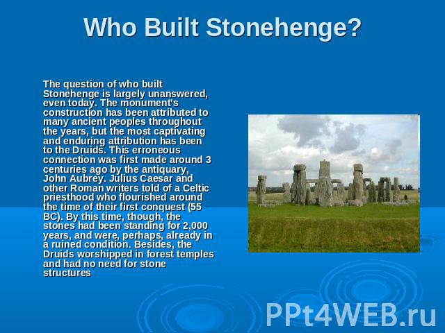 Who Built Stonehenge? The question of who built Stonehenge is largely unanswered, even today. The monument's construction has been attributed to many ancient peoples throughout the years, but the most captivating and enduring attribution has been to…