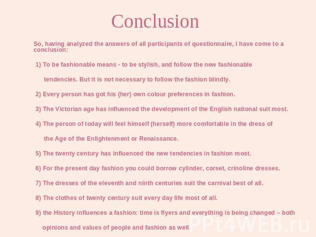So, having analyzed the answers of all participants of questionnaire, I have come to a conclusion: 1) To be fashionable means - to be stylish, and follow the new fashionable tendencies. But it is not necessary to follow the fashion blindly. 2) Every…