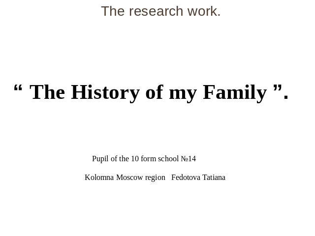 The research work. “ The History of my Family ”.   Pupil of the 10 form school №14 Kolomna Moscow region Fedotova Tatiana