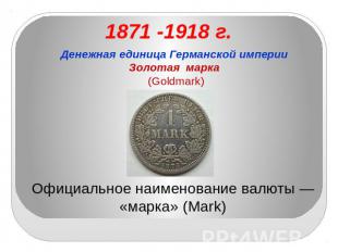 1871 -1918 г. Денежная единица Германской империиЗолотая марка (Goldmark) Официа