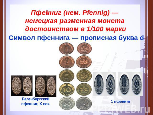 Пфенниг (нем. Pfennig) — немецкая разменная монета достоинством в 1/100 марки Символ пфеннига — прописная буква d Регенбургский пфенниг, X век.