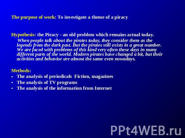 The purpose of work: To investigate a theme of a piracy Hypothesis: the Piracy - an old problem which remains actual today. When people talk about the pirates today, they consider them as the legends from the dark past. But the pirates still exists …
