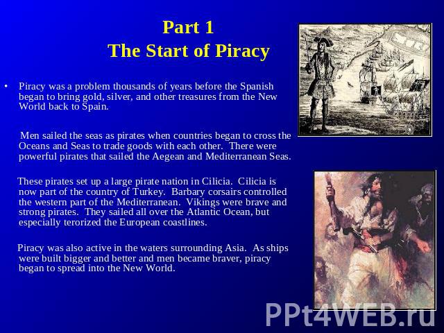 Part 1The Start of Piracy Piracy was a problem thousands of years before the Spanish began to bring gold, silver, and other treasures from the New World back to Spain. Men sailed the seas as pirates when countries began to cross the Oceans and Seas …