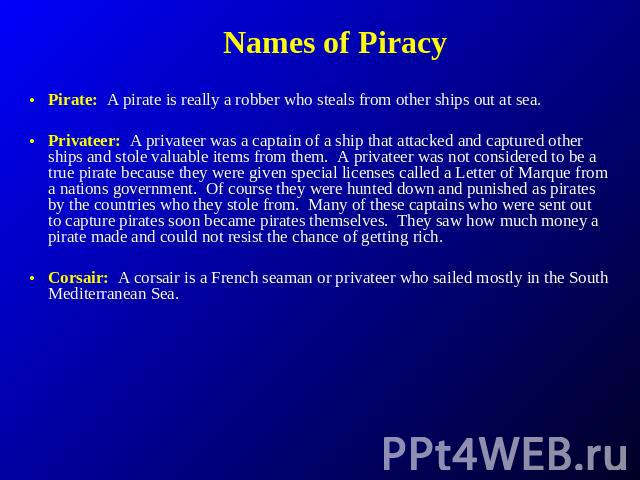 Names of Piracy Pirate: A pirate is really a robber who steals from other ships out at sea. Privateer: A privateer was a captain of a ship that attacked and captured other ships and stole valuable items from them. A privateer was not considered to b…