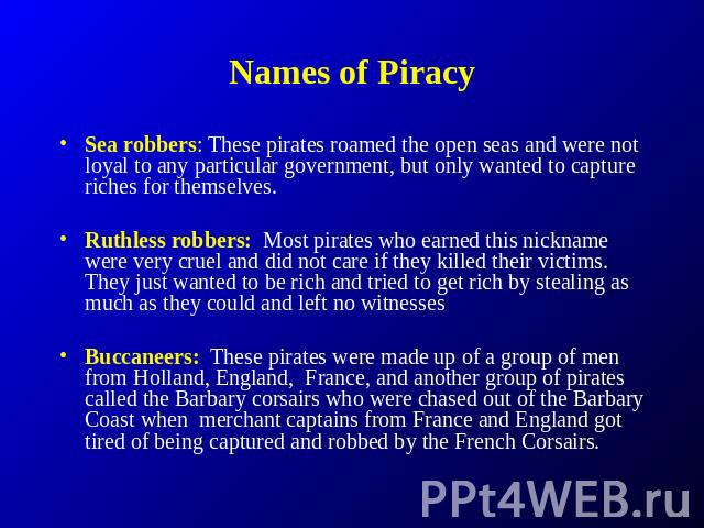 Names of Piracy Sea robbers: These pirates roamed the open seas and were not loyal to any particular government, but only wanted to capture riches for themselves. Ruthless robbers: Most pirates who earned this nickname were very cruel and did not ca…