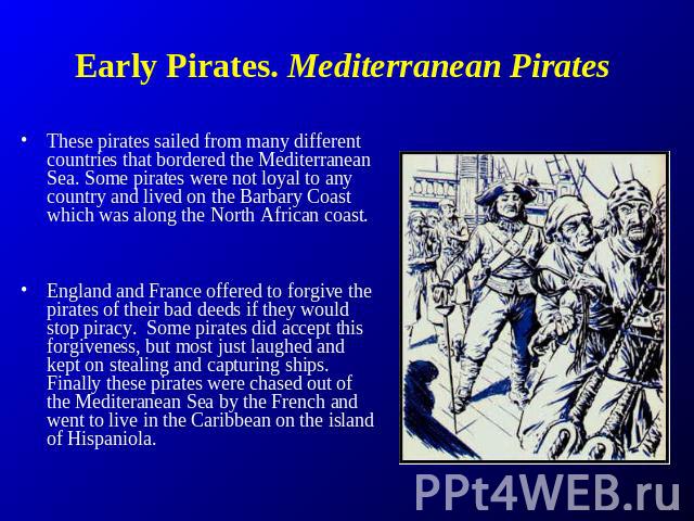 Early Pirates. Mediterranean Pirates These pirates sailed from many different countries that bordered the Mediterranean Sea. Some pirates were not loyal to any country and lived on the Barbary Coast which was along the North African coast. England a…