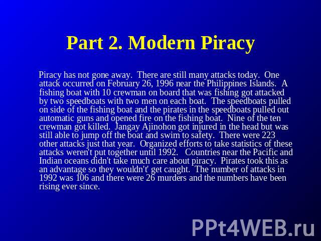 Part 2. Modern Piracy Piracy has not gone away.  There are still many attacks today.  One attack occurred on February 26, 1996 near the Philippines Islands.  A fishing boat with 10 crewman on board that was fishing got attacked by two speedboats wit…