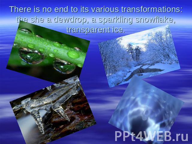 There is no end to its various transformations: the she a dewdrop, a sparkling snowflake, transparent ice.