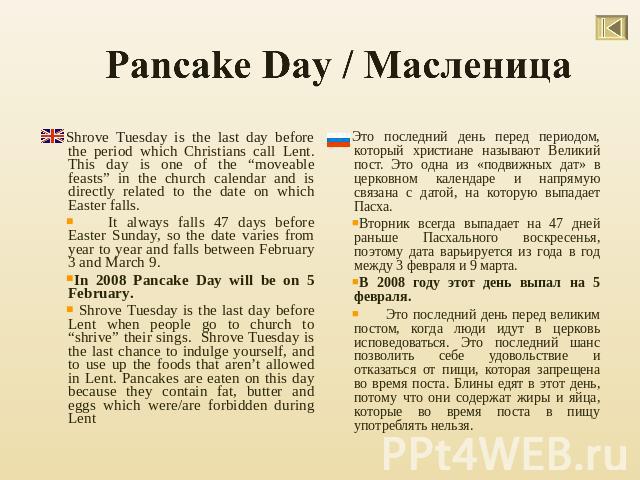 Pancake Day / Масленица Shrove Tuesday is the last day before the period which Christians call Lent. This day is one of the “moveable feasts” in the church calendar and is directly related to the date on which Easter falls.It always falls 47 days be…
