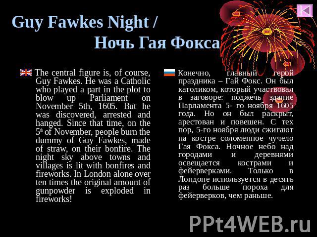 Guy Fawkes Night / Ночь Гая Фокса The central figure is, of course, Guy Fawkes. He was a Catholic who played a part in the plot to blow up Parliament on November 5th, 1605. Вut he was discovered, arrested and hanged. Since that time, on the 5th of N…