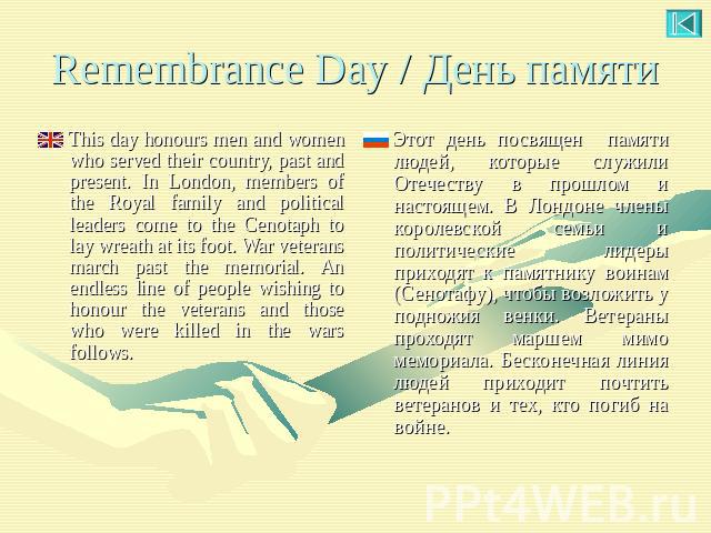Remembrance Day / День памяти This day honours men and women who served their country, past and present. In London, members of the Royal family and political leaders come to the Cenotaph to lay wreath at its foot. War veterans march past the memoria…