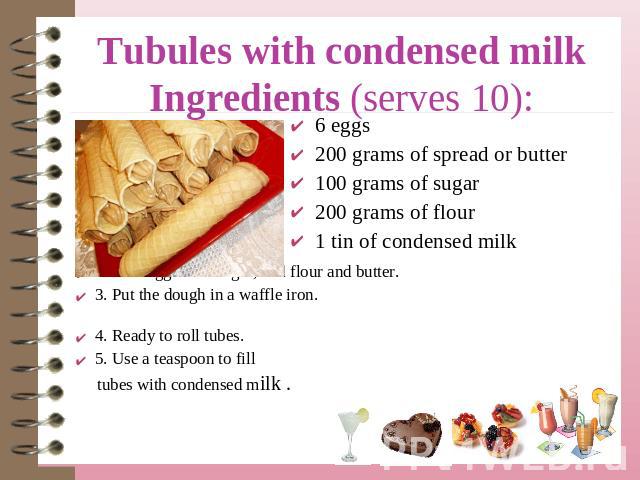 Tubules with condensed milkIngredients (serves 10): 6 eggs200 grams of spread or butter100 grams of sugar200 grams of flour1 tin of condensed milk 1. Melt butter.2. Beat eggs with sugar, add flour and butter.3. Put the dough in a waffle iron. 4. Rea…