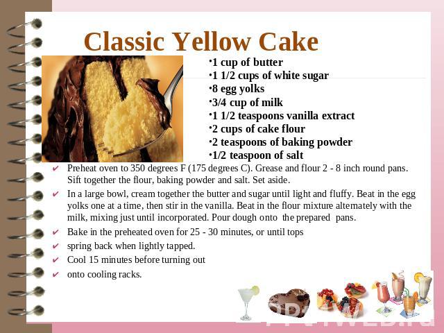 Classic Yellow Cake 1 cup of butter1 1/2 cups of white sugar8 egg yolks3/4 cup of milk1 1/2 teaspoons vanilla extract2 cups of cake flour2 teaspoons of baking powder1/2 teaspoon of salt Preheat oven to 350 degrees F (175 degrees C). Grease and flour…
