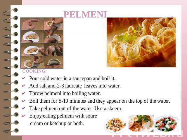 COOKING:Pour cold water in a saucepan and boil it.Add salt and 2-3 laureate leaves into water.Throw pelmeni into boiling water.Boil them for 5-10 minutes and they appear on the top of the water.Take pelmeni out of the water. Use a skeem.Enjoy eating…