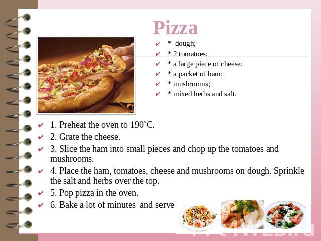 Pizza * dough;* 2 tomatoes;* a large piece of cheese;* a packet of ham;* mushrooms;* mixed herbs and salt. 1. Preheat the oven to 190˚C.2. Grate the cheese.3. Slice the ham into small pieces and chop up the tomatoes and mushrooms.4. Place the ham, t…