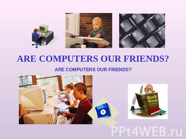 ARE COMPUTERS OUR FRIENDS? ARE COMPUTERS OUR FRIENDS?
