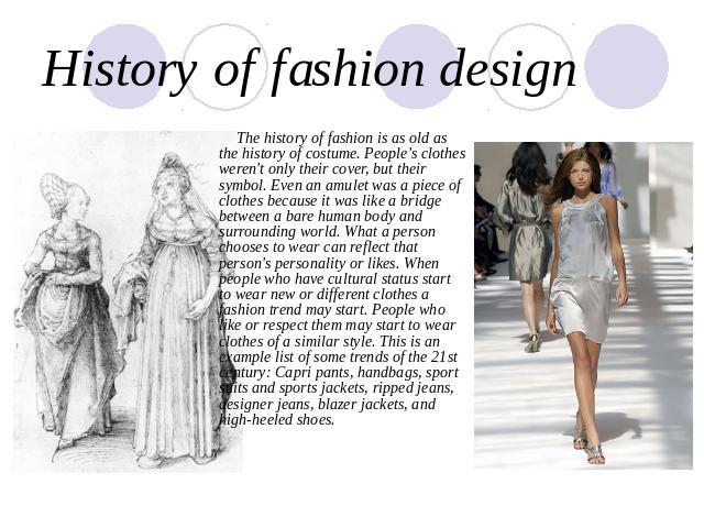History of fashion design The history of fashion is as old as the history of costume. People's clothes weren't only their cover, but their symbol. Even an amulet was a piece of clothes because it was like a bridge between a bare human body and surro…