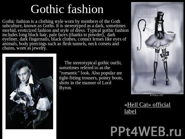 Gothic fashion Gothic fashion is a clothing style worn by members of the Goth subculture, known as Goths. It is stereotyped as a dark, sometimes morbid, eroticized fashion and style of dress. Typical gothic fashion includes long black hair, pale fac…