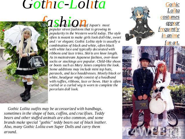 Gothic-Lolita fashion Gothic Lolita is one of Japan's most popular street fashions that is growing in popularity in the Western world today. The style often is meant to make girls look doll-like, sweet and / or elegant. Gothic Lolita style is usuall…
