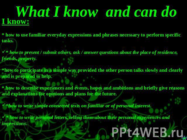 What I know and can do I know:* how to use familiar everyday expressions and phrases necessary to perform specific tasks.* how to present / submit others, ask / answer questions about the place of residence, friends, property.*how to participate in …