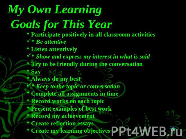 My Own Learning Goals for This Year * Participate positively in all classroom activities* Be attentive* Listen attentively* Show and express my interest in what is said* Try to be friendly during the conversation* Say * Always do my best* Keep to th…