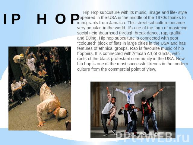 H I P H O P Hip Hop subculture with its music, image and life- style appeared in the USA in the middle of the 1970s thanks to immigrants from Jamaica. This street subculture became very popular in the world. It’s one of the form of mastering social …