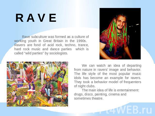 R A V E Rave subculture was formed as a culture of working youth in Great Britain in the 1990s. Ravers are fond of acid rock, techno, trance, hard rock music and dance parties which is called “wild parties” by sociologists. We can watch an idea of d…