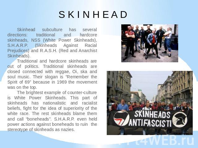 S K I N H E A D Skinhead subculture has several directions: traditional and hardcore skinheads, NSS (White Power Skinheads), S.H.A.R.P. (Skinheads Against Racial Prejudices) and R.A.S.H. (Red and Anarchist Skinheads).Traditional and hardcore skinhea…