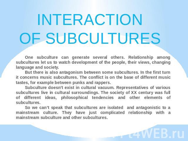 INTERACTIONOF SUBCULTURES One subculture can generate several others. Relationship among subcultures let us to watch development of the people, their views, changing language and society.But there is also antagonism between some subcultures. In the …
