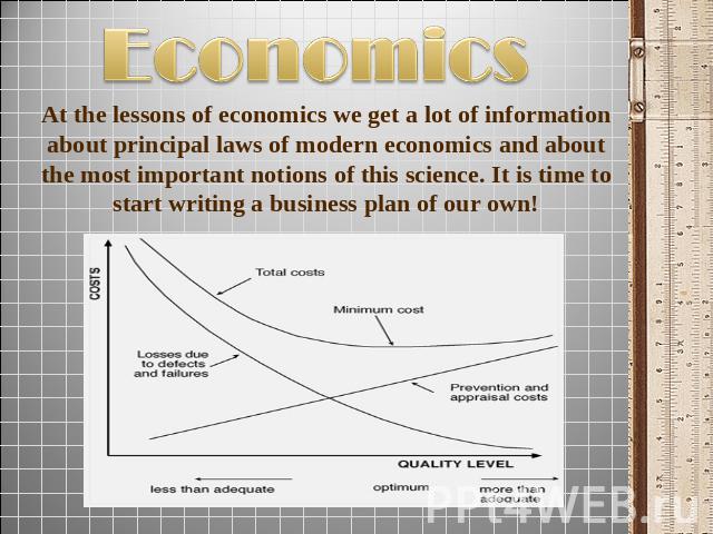 Economics At the lessons of economics we get a lot of information about principal laws of modern economics and about the most important notions of this science. It is time to start writing a business plan of our own!
