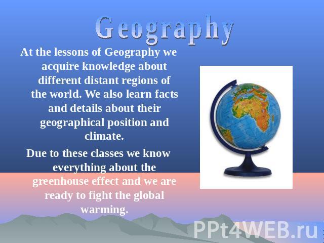 Geography At the lessons of Geography we acquire knowledge about different distant regions of the world. We also learn facts and details about their geographical position and climate.Due to these classes we know everything about the greenhouse effec…