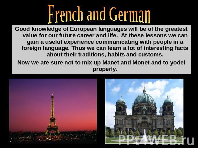 French and German Good knowledge of European languages will be of the greatest value for our future career and life. At these lessons we can gain a useful experience communicating with people in a foreign language. Thus we can learn a lot of interes…