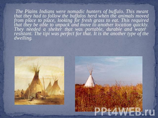 The Plains Indians were nomadic hunters of buffalo. This meant that they had to follow the buffalos herd when the animals moved from place to place, looking for fresh grass to eat. This required that they be able to unpack and move to another locati…