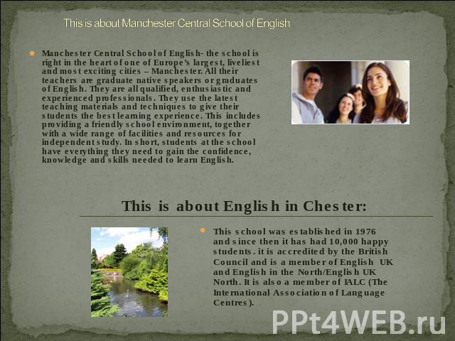 Manchester Central School of English- the school is right in the heart of one of Europe’s largest, liveliest and most exciting cities – Manchester. All their teachers are graduate native speakers or graduates of English. They are all qualified, enth…