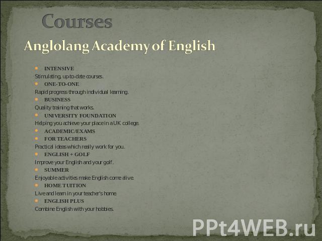 Courses Anglolang Academy of English IntensiveStimulating, up-to-date courses.One-to-OneRapid progress through individual learning.BusinessQuality training that works.University FoundationHelping you achieve your place in a UK college.Academic/exams…