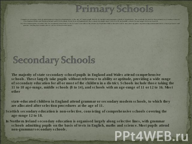 Compulsory education starts in infant primary schools or departments; at the age of 7 many pupils transfer to separate junior primary schools or departments. The usual age for transfer from primary to secondary school is 11 in England, Wales and Nor…