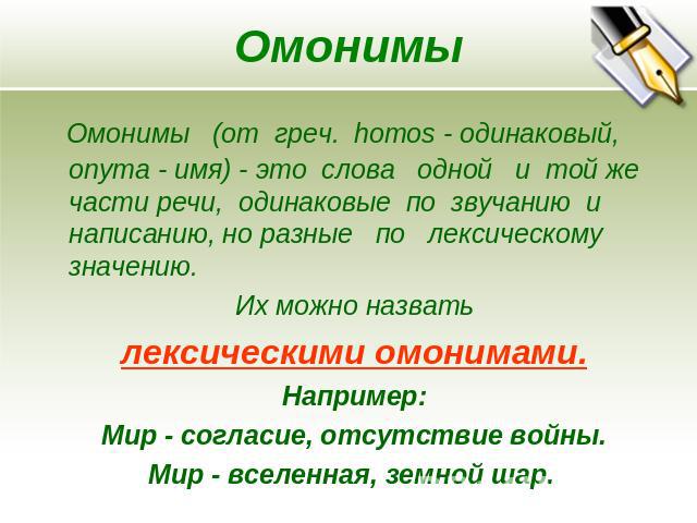 Омонимы Омонимы (от греч. homos - одинаковый, onyma - имя) - это слова одной и той же части речи, одинаковые по звучанию и написанию, но разные по лексическому значению. Их можно назвать лексическими омонимами.Например: Мир - согласие, отсутствие во…