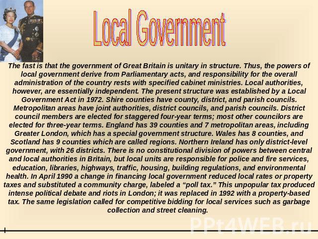 Local Government The fast is that the government of Great Britain is unitary in structure. Thus, the powers of local government derive from Parliamentary acts, and responsibility for the overall administration of the country rests with specified cab…