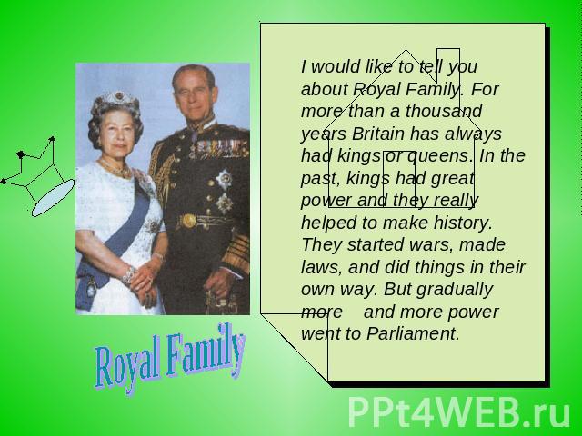 Royal Family I would like to tell you about Royal Family. For more than a thousand years Britain has always had kings or queens. In the past, kings had great power and they really helped to make history. They started wars, made laws, and did things …