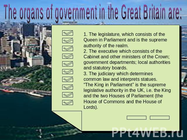 The organs of government in the Great Britain are: 1. The legislature, which consists of the Queen in Parliament and is the supreme authority of the realm.2. The executive which consists of the Cabinet and other ministers of the Crown; government de…