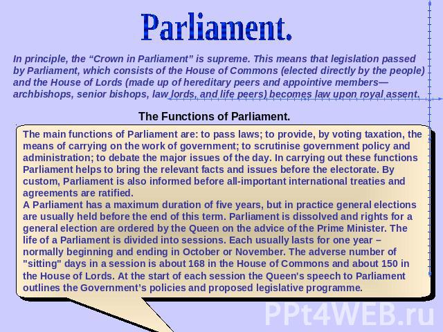 Parliament. In principle, the “Crown in Parliament” is supreme. This means that legislation passed by Parliament, which consists of the House of Commons (elected directly by the people) and the House of Lords (made up of hereditary peers and appoint…
